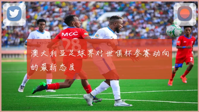 澳大利亚足球界对世俱杯参赛动向的最新态度