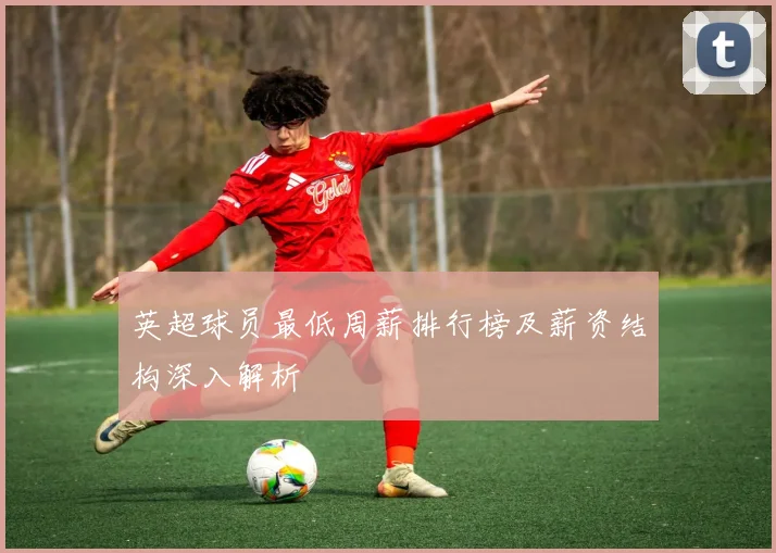 英超球员最低周薪排行榜及薪资结构深入解析